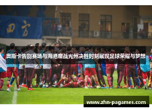 奥斯卡告别赛场与海港鏖战光州决胜时刻展现足球荣耀与梦想