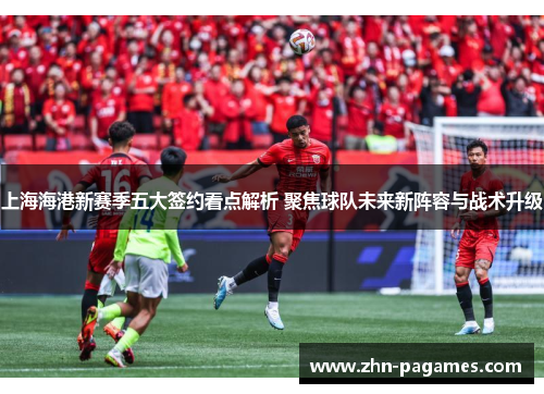 上海海港新赛季五大签约看点解析 聚焦球队未来新阵容与战术升级