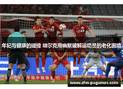 年纪与健康的碰撞 胡尔克用幽默破解运动员的老化困境