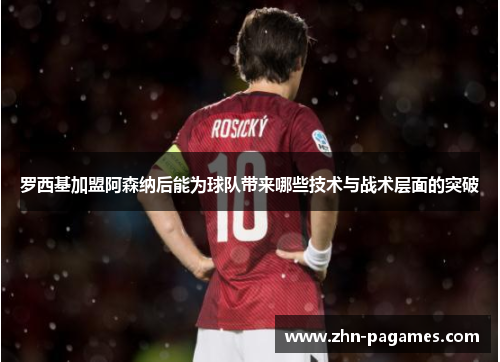 罗西基加盟阿森纳后能为球队带来哪些技术与战术层面的突破