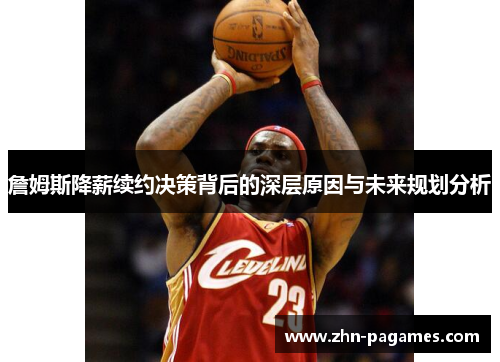 詹姆斯降薪续约决策背后的深层原因与未来规划分析