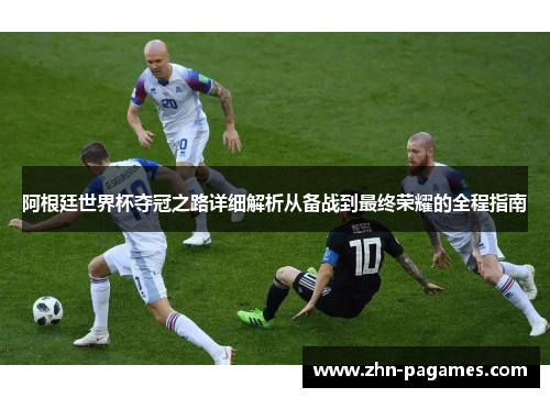 阿根廷世界杯夺冠之路详细解析从备战到最终荣耀的全程指南