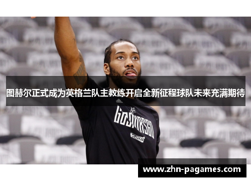 图赫尔正式成为英格兰队主教练开启全新征程球队未来充满期待