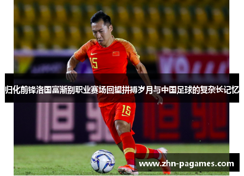 归化前锋洛国富渐别职业赛场回望拼搏岁月与中国足球的复杂长记忆 归化前锋洛国富渐别职业赛场回望拼搏岁月与中国足球的复杂长记忆