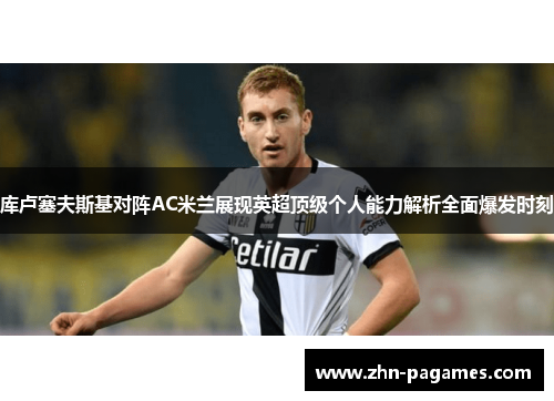 库卢塞夫斯基对阵AC米兰展现英超顶级个人能力解析全面爆发时刻 库卢塞夫斯基对阵AC米兰展现英超顶级个人能力解析全面爆发时刻
