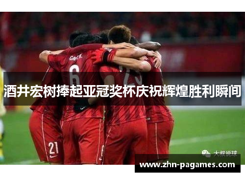 酒井宏树捧起亚冠奖杯庆祝辉煌胜利瞬间 酒井宏树捧起亚冠奖杯庆祝辉煌胜利瞬间